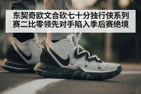 东契奇欧文合砍七十分独行侠系列赛二比零领先对手陷入季后赛绝境