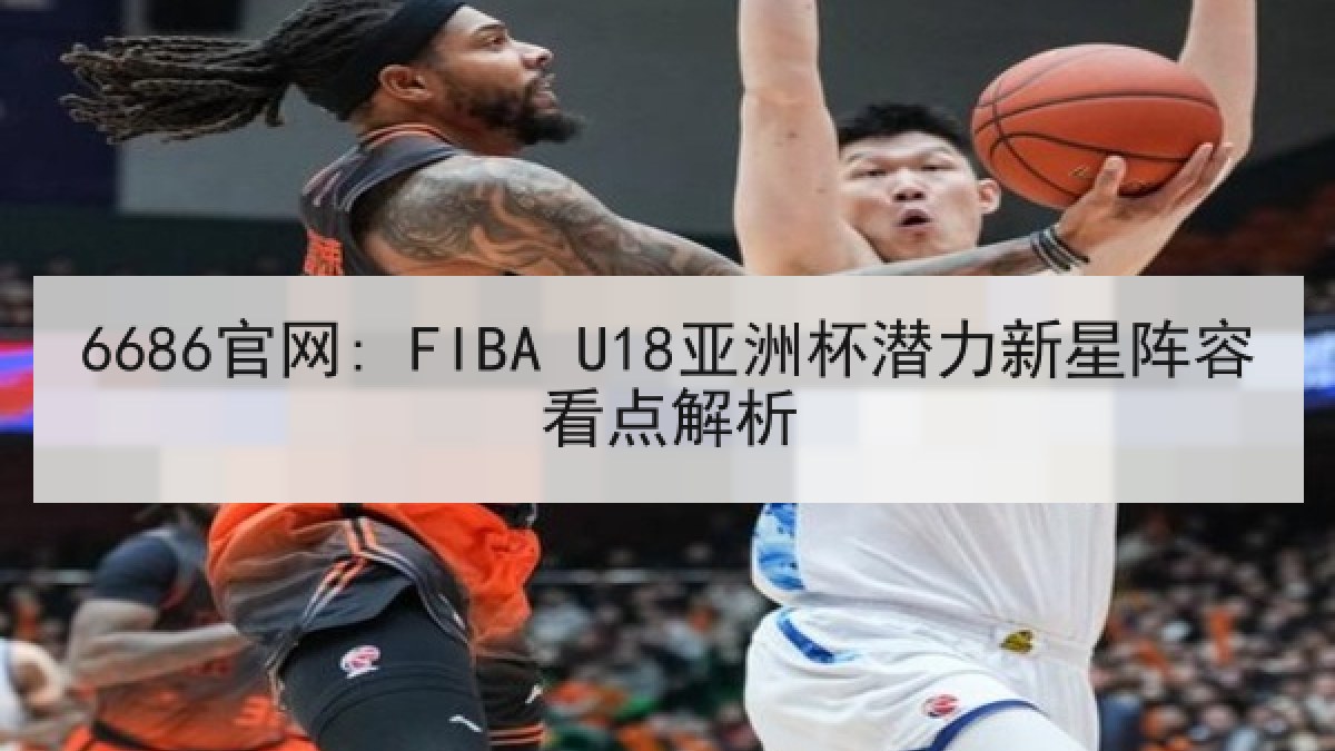 6686官网: FIBA U18亚洲杯潜力新星阵容看点解析